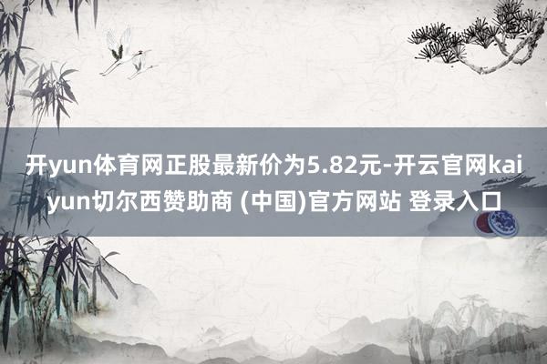 开yun体育网正股最新价为5.82元-开云官网kaiyun切尔西赞助商 (中国)官方网站 登录入口