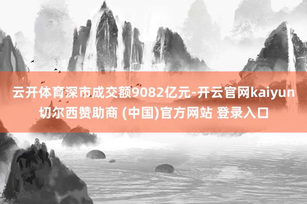 云开体育深市成交额9082亿元-开云官网kaiyun切尔西赞助商 (中国)官方网站 登录入口