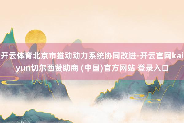 开云体育北京市推动动力系统协同改进-开云官网kaiyun切尔西赞助商 (中国)官方网站 登录入口