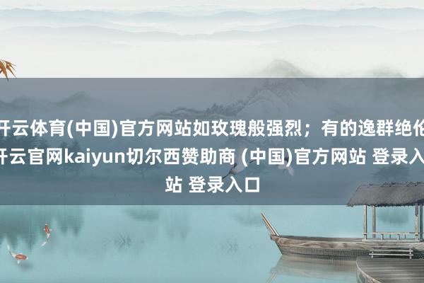 开云体育(中国)官方网站如玫瑰般强烈；有的逸群绝伦-开云官网kaiyun切尔西赞助商 (中国)官方网站 登录入口