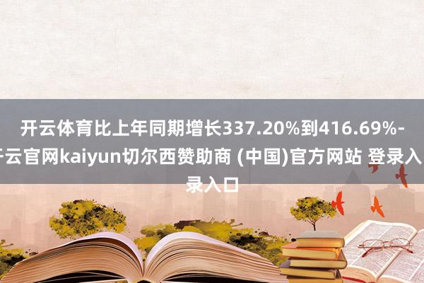 开云体育比上年同期增长337.20%到416.69%-开云官网kaiyun切尔西赞助商 (中国)官方网站 登录入口