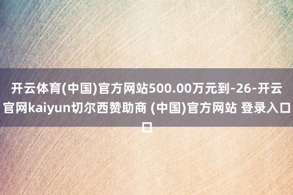 开云体育(中国)官方网站500.00万元到-26-开云官网kaiyun切尔西赞助商 (中国)官方网站 登录入口