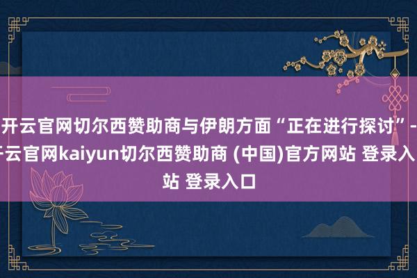 开云官网切尔西赞助商与伊朗方面“正在进行探讨”-开云官网kaiyun切尔西赞助商 (中国)官方网站 登录入口