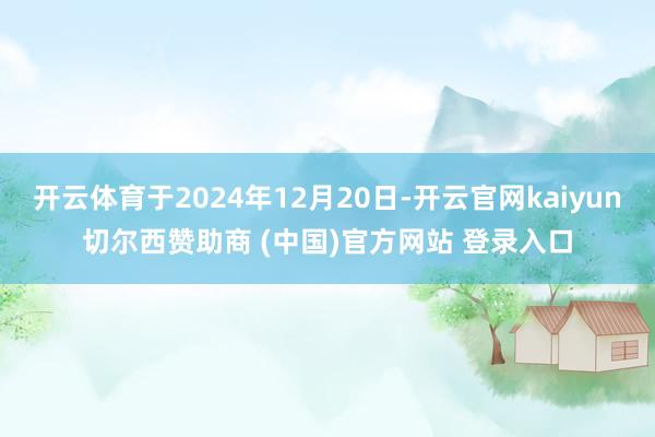 开云体育于2024年12月20日-开云官网kaiyun切尔西赞助商 (中国)官方网站 登录入口