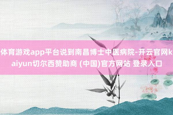 体育游戏app平台说到南昌博士中医病院-开云官网kaiyun切尔西赞助商 (中国)官方网站 登录入口