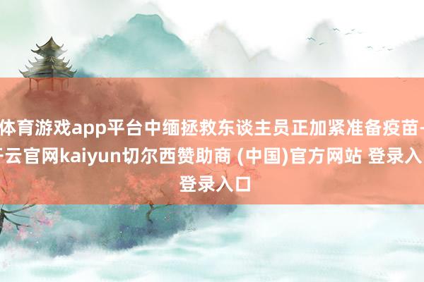 体育游戏app平台中缅拯救东谈主员正加紧准备疫苗-开云官网kaiyun切尔西赞助商 (中国)官方网站 登录入口