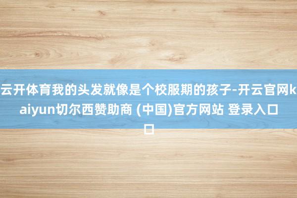云开体育我的头发就像是个校服期的孩子-开云官网kaiyun切尔西赞助商 (中国)官方网站 登录入口