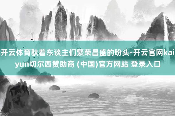 开云体育驮着东谈主们繁荣昌盛的盼头-开云官网kaiyun切尔西赞助商 (中国)官方网站 登录入口