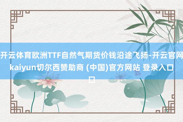 开云体育欧洲TTF自然气期货价钱沿途飞扬-开云官网kaiyun切尔西赞助商 (中国)官方网站 登录入口