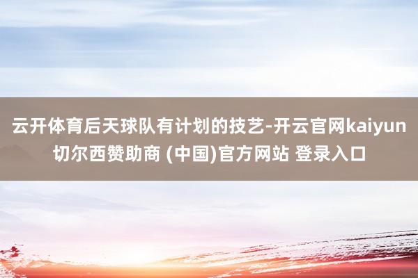云开体育后天球队有计划的技艺-开云官网kaiyun切尔西赞助商 (中国)官方网站 登录入口