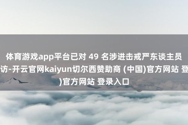 体育游戏app平台已对 49 名涉进击戒严东谈主员立案走访-开云官网kaiyun切尔西赞助商 (中国)官方网站 登录入口