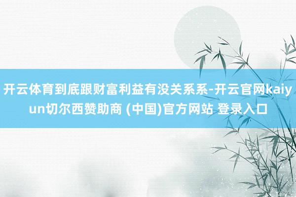 开云体育到底跟财富利益有没关系系-开云官网kaiyun切尔西赞助商 (中国)官方网站 登录入口