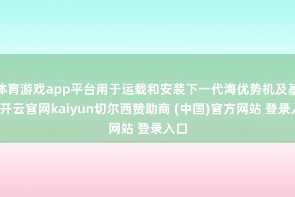 体育游戏app平台用于运载和安装下一代海优势机及基础-开云官网kaiyun切尔西赞助商 (中国)官方网站 登录入口