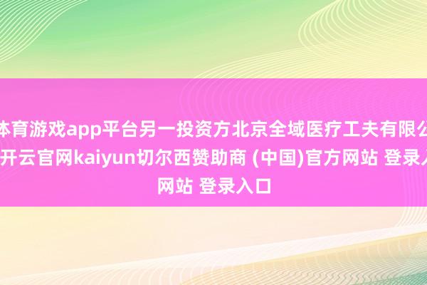 体育游戏app平台另一投资方北京全域医疗工夫有限公司-开云官网kaiyun切尔西赞助商 (中国)官方网站 登录入口