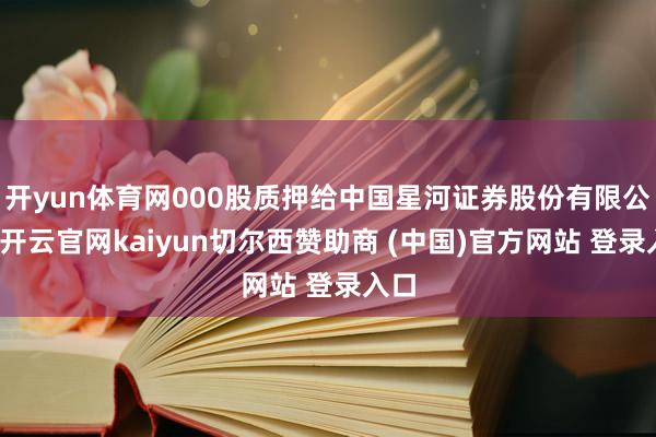 开yun体育网000股质押给中国星河证券股份有限公司-开云官网kaiyun切尔西赞助商 (中国)官方网站 登录入口