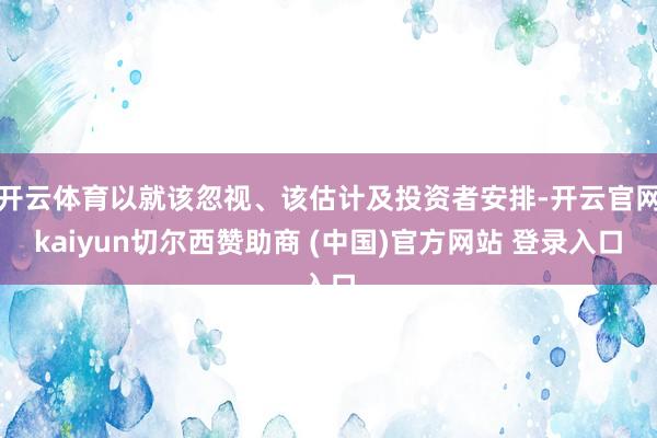开云体育以就该忽视、该估计及投资者安排-开云官网kaiyun切尔西赞助商 (中国)官方网站 登录入口