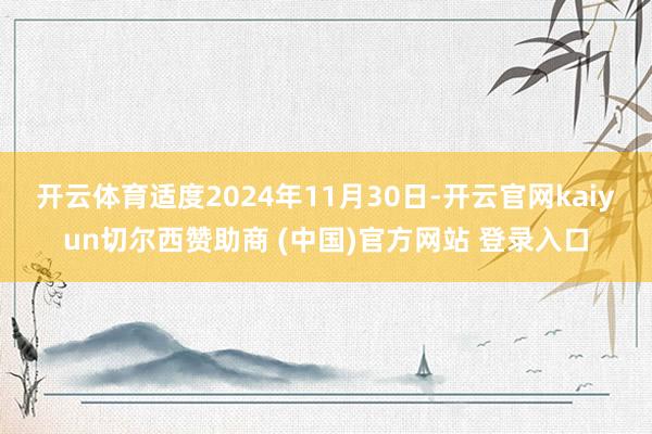 开云体育适度2024年11月30日-开云官网kaiyun切尔西赞助商 (中国)官方网站 登录入口