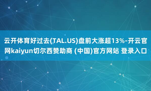云开体育好过去(TAL.US)盘前大涨超13%-开云官网kaiyun切尔西赞助商 (中国)官方网站 登录入口