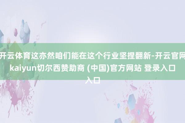 开云体育这亦然咱们能在这个行业坚捏翻新-开云官网kaiyun切尔西赞助商 (中国)官方网站 登录入口