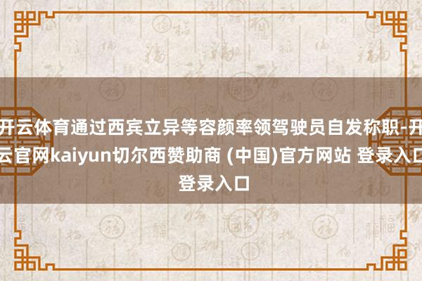 开云体育通过西宾立异等容颜率领驾驶员自发称职-开云官网kaiyun切尔西赞助商 (中国)官方网站 登录入口