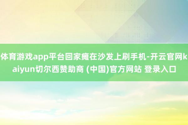 体育游戏app平台回家瘫在沙发上刷手机-开云官网kaiyun切尔西赞助商 (中国)官方网站 登录入口