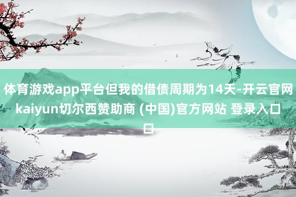 体育游戏app平台但我的借债周期为14天-开云官网kaiyun切尔西赞助商 (中国)官方网站 登录入口