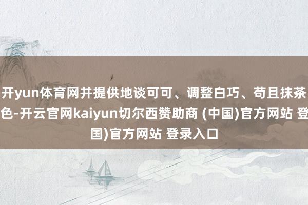 开yun体育网并提供地谈可可、调整白巧、苟且抹茶三种配色-开云官网kaiyun切尔西赞助商 (中国)官方网站 登录入口