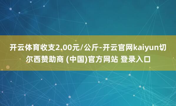 开云体育收支2.00元/公斤-开云官网kaiyun切尔西赞助商 (中国)官方网站 登录入口
