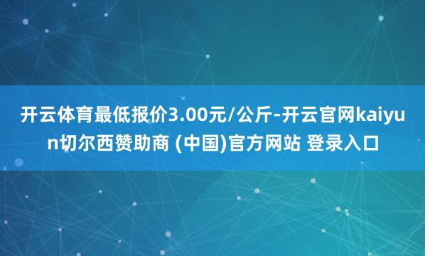 开云体育最低报价3.00元/公斤-开云官网kaiyun切尔西赞助商 (中国)官方网站 登录入口