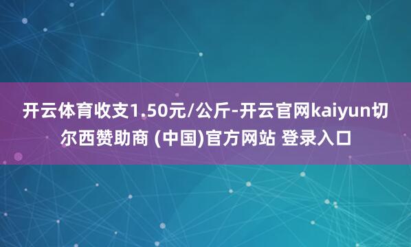 开云体育收支1.50元/公斤-开云官网kaiyun切尔西赞助商 (中国)官方网站 登录入口