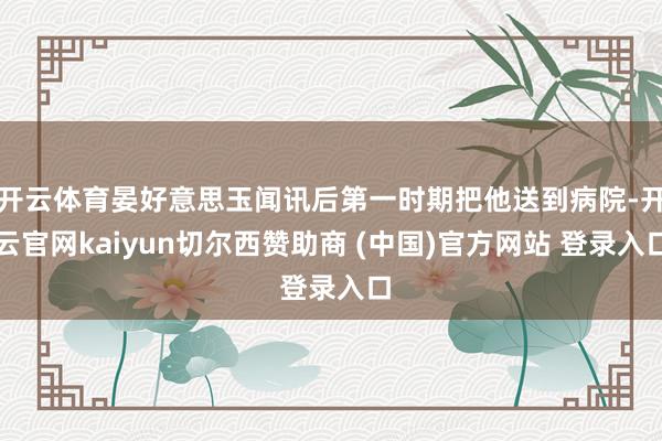 开云体育晏好意思玉闻讯后第一时期把他送到病院-开云官网kaiyun切尔西赞助商 (中国)官方网站 登录入口