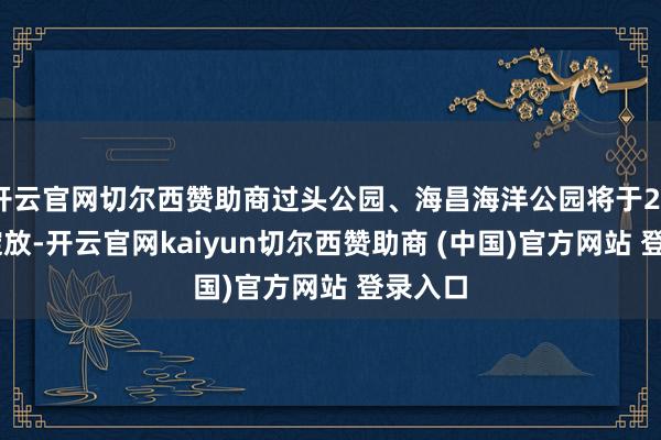 开云官网切尔西赞助商过头公园、海昌海洋公园将于2026年绽放-开云官网kaiyun切尔西赞助商 (中国)官方网站 登录入口