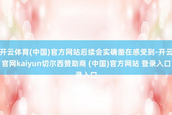 开云体育(中国)官方网站后续会实确凿在感受到-开云官网kaiyun切尔西赞助商 (中国)官方网站 登录入口