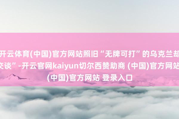 开云体育(中国)官方网站照旧“无牌可打”的乌克兰却“更难打交谈”-开云官网kaiyun切尔西赞助商 (中国)官方网站 登录入口