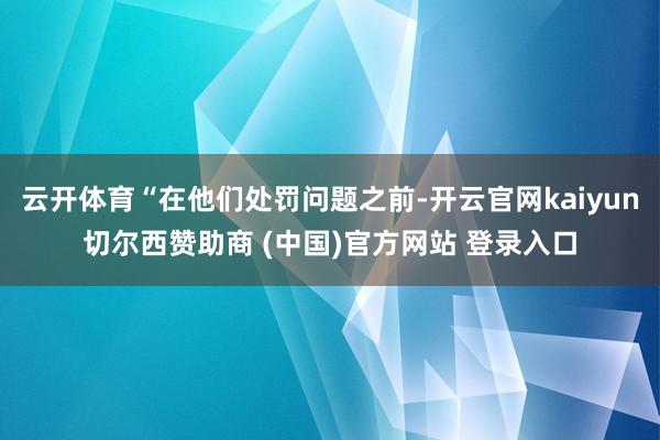 云开体育“在他们处罚问题之前-开云官网kaiyun切尔西赞助商 (中国)官方网站 登录入口