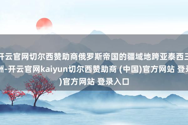 开云官网切尔西赞助商俄罗斯帝国的疆域地跨亚泰西三个大洲-开云官网kaiyun切尔西赞助商 (中国)官方网站 登录入口