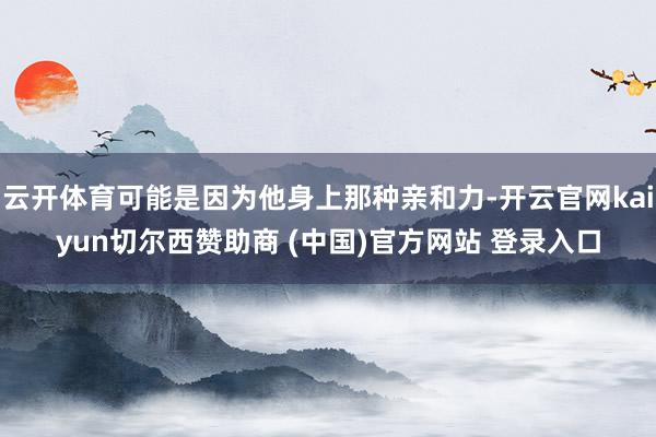 云开体育可能是因为他身上那种亲和力-开云官网kaiyun切尔西赞助商 (中国)官方网站 登录入口