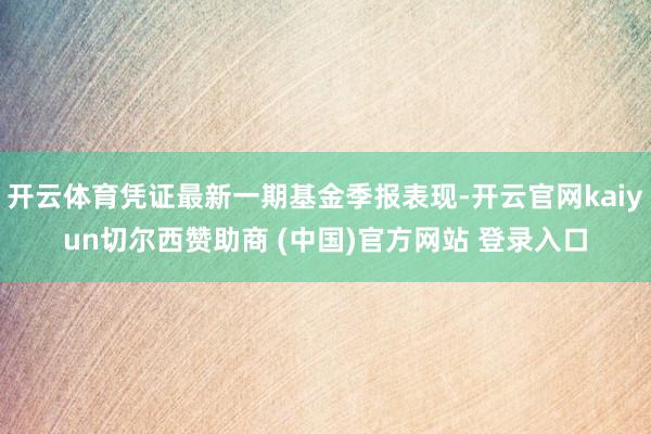 开云体育凭证最新一期基金季报表现-开云官网kaiyun切尔西赞助商 (中国)官方网站 登录入口