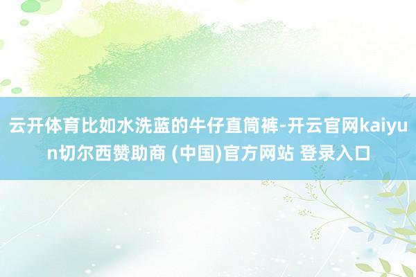 云开体育比如水洗蓝的牛仔直筒裤-开云官网kaiyun切尔西赞助商 (中国)官方网站 登录入口