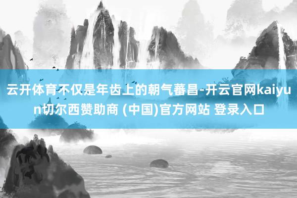 云开体育不仅是年齿上的朝气蕃昌-开云官网kaiyun切尔西赞助商 (中国)官方网站 登录入口