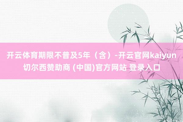 开云体育期限不普及5年（含）-开云官网kaiyun切尔西赞助商 (中国)官方网站 登录入口