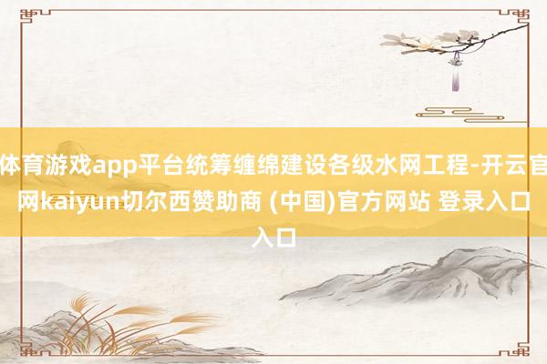 体育游戏app平台统筹缠绵建设各级水网工程-开云官网kaiyun切尔西赞助商 (中国)官方网站 登录入口