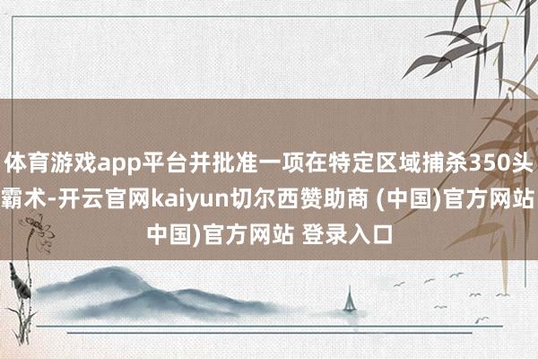 体育游戏app平台并批准一项在特定区域捕杀350头野生熊的霸术-开云官网kaiyun切尔西赞助商 (中国)官方网站 登录入口