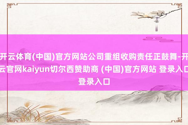 开云体育(中国)官方网站公司重组收购责任正鼓舞-开云官网kaiyun切尔西赞助商 (中国)官方网站 登录入口