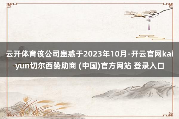 云开体育该公司蛊惑于2023年10月-开云官网kaiyun切尔西赞助商 (中国)官方网站 登录入口