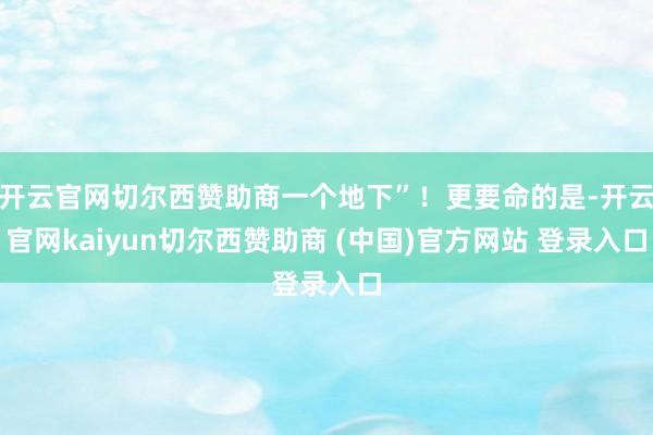 开云官网切尔西赞助商一个地下”！更要命的是-开云官网kaiyun切尔西赞助商 (中国)官方网站 登录入口