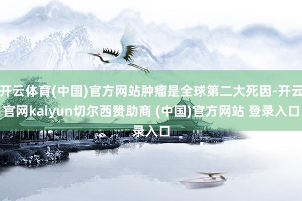 开云体育(中国)官方网站肿瘤是全球第二大死因-开云官网kaiyun切尔西赞助商 (中国)官方网站 登录入口
