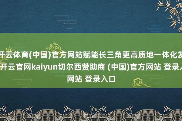 开云体育(中国)官方网站赋能长三角更高质地一体化发展-开云官网kaiyun切尔西赞助商 (中国)官方网站 登录入口