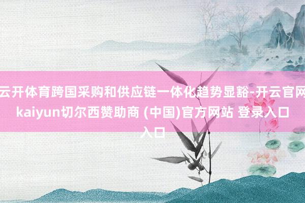云开体育跨国采购和供应链一体化趋势显豁-开云官网kaiyun切尔西赞助商 (中国)官方网站 登录入口