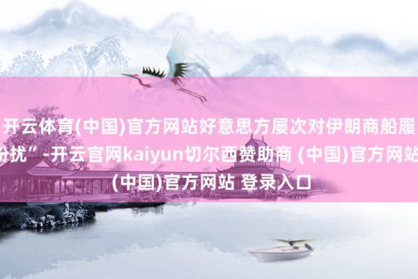 开云体育(中国)官方网站好意思方屡次对伊朗商船履行“海上纷扰”-开云官网kaiyun切尔西赞助商 (中国)官方网站 登录入口
